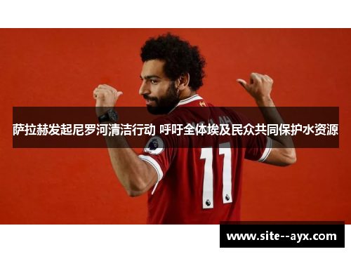 萨拉赫发起尼罗河清洁行动 呼吁全体埃及民众共同保护水资源