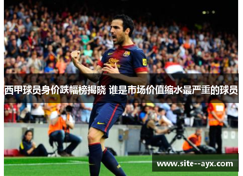 西甲球员身价跌幅榜揭晓 谁是市场价值缩水最严重的球员