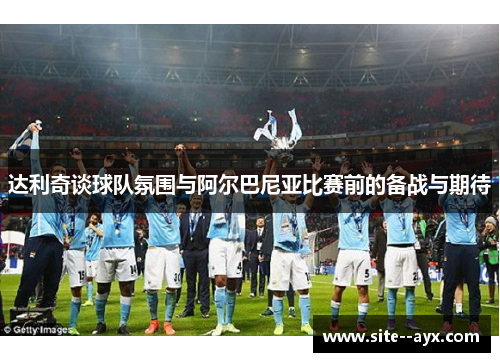 达利奇谈球队氛围与阿尔巴尼亚比赛前的备战与期待