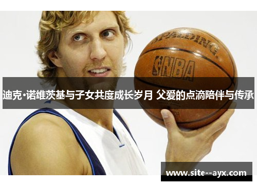 迪克·诺维茨基与子女共度成长岁月 父爱的点滴陪伴与传承 迪克·诺维茨基与子女共度成长岁月 父爱的点滴陪伴与传承