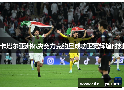 卡塔尔亚洲杯决赛力克约旦成功卫冕辉煌时刻 卡塔尔亚洲杯决赛力克约旦成功卫冕辉煌时刻
