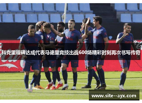 科克里程碑达成代表马德里竞技出战600场精彩时刻再次书写传奇