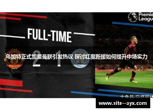 乌加特正式加盟曼联引发热议 探讨红魔新援如何提升中场实力 乌加特正式加盟曼联引发热议 探讨红魔新援如何提升中场实力