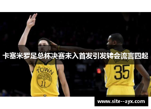 卡塞米罗足总杯决赛未入首发引发转会流言四起 卡塞米罗足总杯决赛未入首发引发转会流言四起