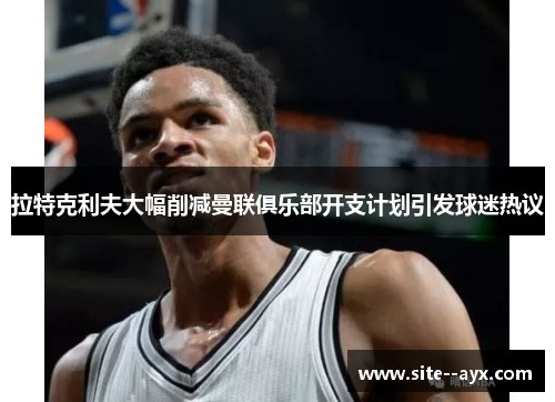 拉特克利夫大幅削减曼联俱乐部开支计划引发球迷热议