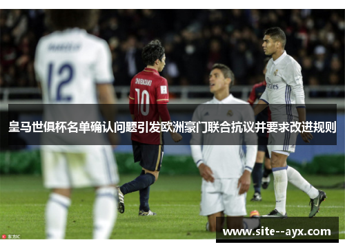 皇马世俱杯名单确认问题引发欧洲豪门联合抗议并要求改进规则