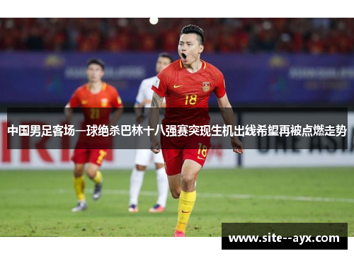 中国男足客场一球绝杀巴林十八强赛突现生机出线希望再被点燃走势 中国男足客场一球绝杀巴林十八强赛突现生机出线希望再被点燃走势