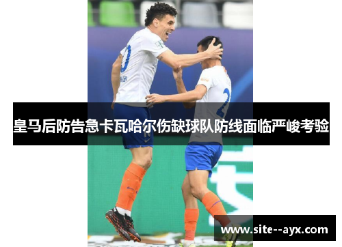 皇马后防告急卡瓦哈尔伤缺球队防线面临严峻考验 皇马后防告急卡瓦哈尔伤缺球队防线面临严峻考验